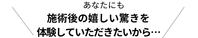 あなたにも施術後の嬉しい驚きを体験していただきたいから