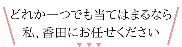 どれか一つでも当てはまるなら、私、香田にお任せください